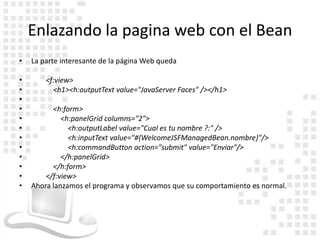 Enlazando la pagina web con el Bean
•   La parte interesante de la página Web queda

•       <f:view>
•         <h1><h:outputText value="JavaServer Faces" /></h1>
•
•         <h:form>
•            <h:panelGrid columns="2">
•              <h:outputLabel value="Cual es tu nombre ?:" />
•              <h:inputText value="#{WelcomeJSFManagedBean.nombre}"/>
•              <h:commandButton action="submit" value="Enviar"/>
•            </h:panelGrid>
•         </h:form>
•       </f:view>
•   Ahora lanzamos el programa y observamos que su comportamiento es normal.
 