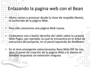 Enlazando la pagina web con el Bean
• Ahora vamos a procesar desde la clase de respaldo (bean),
  el contenido de la página Web.

• Para ello crearemos una página Web nueva.

• Clickeamos con e botón derecho del ratón sobre la carpeta
  Web Pages, por ejemplo, la cual se encuentra en el árbol de
  estructura del proyecto, en el panel izquierdo de NetBeans.

• En el mnú emergente seleccionamos New:Web:JSP. Se nos
  abre el panel de creación de la página Web y le damos el
  nombre respuesta sin extensión ninguna.
 