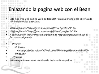 Enlazando la pagina web con el Bean
• Esto nos crea una página Web de tipo JSP. Para que maneje las librerías de
  JSF, incluimos las directivas

• <%@taglib uri="http://java.sun.com/jsf/core" prefix="f" %>
• <%@taglib uri="http://java.sun.com/jsf/html" prefix="h" %>
• A continuación incluiremos en la página de respuesta (respuesta.jsp, el
  formulario siguiente

•  <f:view>
•     <h:form>
•        <h:outputLabel value="#{WelcomeJSFManagedBean.nombre}"/>
•     </h:form>
•  </f:view>
• Nótese que tomamos el nombre de la clase de respaldo.
 