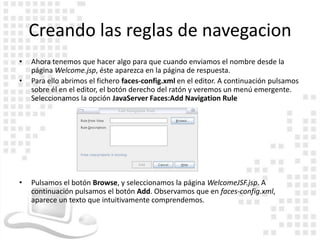 Creando las reglas de navegacion
•   Ahora tenemos que hacer algo para que cuando enviamos el nombre desde la
    página Welcome.jsp, éste aparezca en la página de respuesta.
•   Para ello abrimos el fichero faces-config.xml en el editor. A continuación pulsamos
    sobre él en el editor, el botón derecho del ratón y veremos un menú emergente.
    Seleccionamos la opción JavaServer Faces:Add Navigation Rule




•   Pulsamos el botón Browse, y seleccionamos la página WelcomeJSF.jsp. A
    continuación pulsamos el botón Add. Observamos que en faces-config.xml,
    aparece un texto que intuitivamente comprendemos.
 