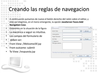 Creando las reglas de navegacion
•   A continuación pulsamos de nuevo el botón derecho del ratón sobre el editor, y
    esta vez elegimos, en el menú emergente, la opción JavaServer Faces:Add
    Navigation Case.
•   Estaremos en la situación de la figura
•   La mecánica a seguir es intuitiva.
•   Los campos del formulario de
•    deben ser:
•   From View: /WelcomeJSF.jsp
•   From outcome: submit
•   To View: /respuesta.jsp
 