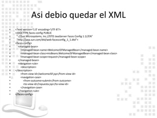 Asi debio quedar el XML
•   <?xml version='1.0' encoding='UTF-8'?>
•   <!DOCTYPE faces-config PUBLIC
•    "-//Sun Microsystems, Inc.//DTD JavaServer Faces Config 1.1//EN"
•    "http://java.sun.com/dtd/web-facesconfig_1_1.dtd">
•   <faces-config>
•     <managed-bean>
•        <managed-bean-name>WelcomeJSFManagedBean</managed-bean-name>
•        <managed-bean-class>misBeans.WelcomeJSFManagedBean</managed-bean-class>
•        <managed-bean-scope>request</managed-bean-scope>
•     </managed-bean>
•     <navigation-rule>
•        <description>
•   </description>
•        <from-view-id>/welcomeJSF.jsp</from-view-id>
•        <navigation-case>
•          <from-outcome>submit</from-outcome>
•          <to-view-id>/repuesta.jsp</to-view-id>
•        </navigation-case>
•     </navigation-rule>
•   </faces-config>
 
