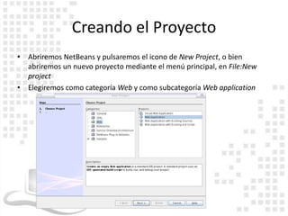 Creando el Proyecto
• Abriremos NetBeans y pulsaremos el icono de New Project, o bien
  abriremos un nuevo proyecto mediante el menú principal, en File:New
  project
• Elegiremos como categoría Web y como subcategoría Web application
 