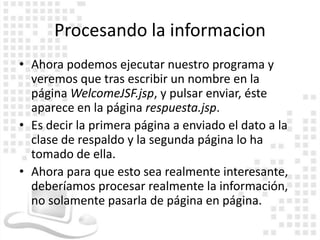 Procesando la informacion
• Ahora podemos ejecutar nuestro programa y
  veremos que tras escribir un nombre en la
  página WelcomeJSF.jsp, y pulsar enviar, éste
  aparece en la página respuesta.jsp.
• Es decir la primera página a enviado el dato a la
  clase de respaldo y la segunda página lo ha
  tomado de ella.
• Ahora para que esto sea realmente interesante,
  deberíamos procesar realmente la información,
  no solamente pasarla de página en página.
 
