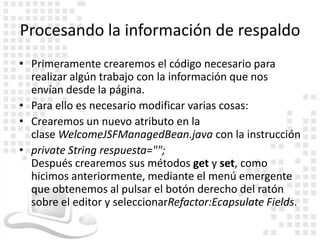Procesando la información de respaldo
• Primeramente crearemos el código necesario para
  realizar algún trabajo con la información que nos
  envían desde la página.
• Para ello es necesario modificar varias cosas:
• Crearemos un nuevo atributo en la
  clase WelcomeJSFManagedBean.java con la instrucción
• private String respuesta="";
  Después crearemos sus métodos get y set, como
  hicimos anteriormente, mediante el menú emergente
  que obtenemos al pulsar el botón derecho del ratón
  sobre el editor y seleccionarRefactor:Ecapsulate Fields.
 