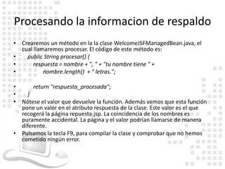 Procesando la informacion de respaldo
• Crearemos un método en la la clase WelcomeJSFManagedBean.java, el
  cual llamaremos procesar. El código de este método es:
•   public String procesar() {
•      respuesta = nombre + ", " + "tu nombre tiene " +
•          nombre.length() + " letras.";

•      return "respuesta_procesada";
•   }
• Nótese el valor que devuelve la función. Además vemos que esta función
  pone un valor en el atributo respuesta de la clase. Este valor es el que
  recogerá la página repuesta.jsp. La coincidencia de los nombres es
  puramente accidental. La página y el valor podrían llamarse de manera
  diferente.
• Pulsamos la tecla F9, para compilar la clase y comprobar que no hemos
  cometido ningún error.
 