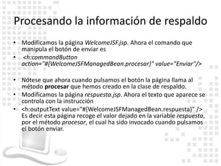 Procesando la información de respaldo
• Modificamos la página WelcomeJSF.jsp. Ahora el comando que
  manipula el botón de enviar es
• <h:commandButton
  action="#{WelcomeJSFManagedBean.procesar}" value="Enviar"/>

• Nótese que ahora cuando pulsamos el botón la página llama al
  método procesar que hemos creado en la clase de respaldo.
• Modificamos la página respuesta.jsp. Ahora el texto que aparece se
  controla con la instrucción
• <h:outputText value="#{WelcomeJSFManagedBean.respuesta}" />
  Es decir esta página recoge el valor dejado en la variable respuesta,
  por el método procesar, el cual ha sido invocado cuando pulsamos
  el botón enviar.
 