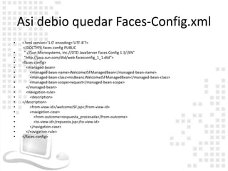 Asi debio quedar Faces-Config.xml
•   <?xml version='1.0' encoding='UTF-8'?>
    <!DOCTYPE faces-config PUBLIC
•    "-//Sun Microsystems, Inc.//DTD JavaServer Faces Config 1.1//EN"
•    "http://java.sun.com/dtd/web-facesconfig_1_1.dtd">
•   <faces-config>
•     <managed-bean>
•        <managed-bean-name>WelcomeJSFManagedBean</managed-bean-name>
•        <managed-bean-class>misBeans.WelcomeJSFManagedBean</managed-bean-class>
•        <managed-bean-scope>request</managed-bean-scope>
•     </managed-bean>
•     <navigation-rule>
•        <description>
•   </description>
•        <from-view-id>/welcomeJSF.jsp</from-view-id>
•        <navigation-case>
•          <from-outcome>respuesta_procesada</from-outcome>
•          <to-view-id>/repuesta.jsp</to-view-id>
•        </navigation-case>
•     </navigation-rule>
•   </faces-config>
 