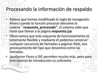 Procesando la información de respaldo
• Nótese que hemos modificado la regla de navegación.
  Ahora cuando la función procesar devuelve la
  cadena ``respuesta_procesada'', el sistema sabe que
  tiene que llamar a la página respuesta.jsp
• Observamos que este esquema de funcionamiento es
  totalmente flexible y mediante él podemos construir
  cualquier secuencia de llamadas a páginas Web, con
  procesamiento del tipo que deseemos entre las
  llamadas.
• JavaServer Faces y JSP, permiten mucho más, pero para
  este tutorial de introducción es suficiente.
 