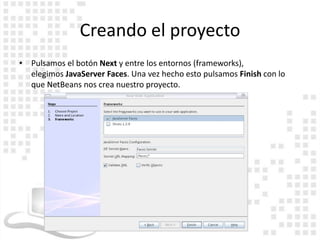 Creando el proyecto
• Pulsamos el botón Next y entre los entornos (frameworks),
  elegimos JavaServer Faces. Una vez hecho esto pulsamos Finish con lo
  que NetBeans nos crea nuestro proyecto.
 