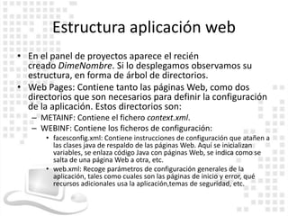 Estructura aplicación web
• En el panel de proyectos aparece el recién
  creado DimeNombre. Si lo desplegamos observamos su
  estructura, en forma de árbol de directorios.
• Web Pages: Contiene tanto las páginas Web, como dos
  directorios que son necesarios para definir la configuración
  de la aplicación. Estos directorios son:
   – METAINF: Contiene el fichero context.xml.
   – WEBINF: Contiene los ficheros de configuración:
       • facesconfig.xml: Contiene instrucciones de configuración que atañen a
         las clases java de respaldo de las páginas Web. Aquí se inicializan
         variables, se enlaza código Java con páginas Web, se indica como se
         salta de una página Web a otra, etc.
       • web.xml: Recoge parámetros de configuración generales de la
         aplicación, tales como cuales son las páginas de inicio y error, qué
         recursos adicionales usa la aplicación,temas de seguridad, etc.
 