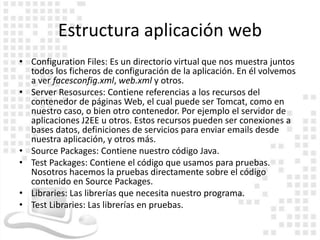 Estructura aplicación web
• Configuration Files: Es un directorio virtual que nos muestra juntos
  todos los ficheros de configuración de la aplicación. En él volvemos
  a ver facesconfig.xml, web.xml y otros.
• Server Resosurces: Contiene referencias a los recursos del
  contenedor de páginas Web, el cual puede ser Tomcat, como en
  nuestro caso, o bien otro contenedor. Por ejemplo el servidor de
  aplicaciones J2EE u otros. Estos recursos pueden ser conexiones a
  bases datos, definiciones de servicios para enviar emails desde
  nuestra aplicación, y otros más.
• Source Packages: Contiene nuestro código Java.
• Test Packages: Contiene el código que usamos para pruebas.
  Nosotros hacemos la pruebas directamente sobre el código
  contenido en Source Packages.
• Libraries: Las librerías que necesita nuestro programa.
• Test Libraries: Las librerías en pruebas.
 