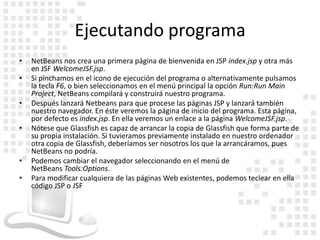 Ejecutando programa
•   NetBeans nos crea una primera página de bienvenida en JSP index.jsp y otra más
    en JSF WelcomeJSF.jsp.
•   Si pinchamos en el icono de ejecución del programa o alternativamente pulsamos
    la tecla F6, o bien seleccionamos en el menú principal la opción Run:Run Main
    Project, NetBeans compilará y construirá nuestro programa.
•   Después lanzará Netbeans para que procese las páginas JSP y lanzará también
    nuestro navegador. En éste veremos la página de inicio del programa. Esta página,
    por defecto es index.jsp. En ella veremos un enlace a la página WelcomeJSF.jsp.
•   Nótese que Glassfish es capaz de arrancar la copia de Glassfish que forma parte de
    su propia instalación. Si tuvieramos previamente instalado en nuestro ordenador
    otra copia de Glassfish, deberíamos ser nosotros los que la arrancáramos, pues
    NetBeans no podría.
•   Podemos cambiar el navegador seleccionando en el menú de
    NetBeans Tools:Options.
•   Para modificar cualquiera de las páginas Web existentes, podemos teclear en ella
    código JSP o JSF
 