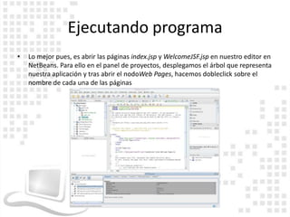 Ejecutando programa
•   Lo mejor pues, es abrir las páginas index.jsp y WelcomeJSF.jsp en nuestro editor en
    NetBeans. Para ello en el panel de proyectos, desplegamos el árbol que representa
    nuestra aplicación y tras abrir el nodoWeb Pages, hacemos dobleclick sobre el
    nombre de cada una de las páginas
 