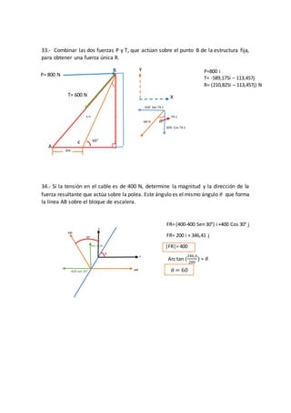 30°
ø
y
x
400
400
400 cos 30°
400 sen 30° 𝜃 = 60
T= 600 N
P= 800 N
A
3m
X
B
𝜃600 N
600 Sen 79.1
600 Cos 79.1
79.1
33.- Combinar las dos fuerzas P y T, que actúan sobre el punto B de la estructura fija,
para obtener una fuerza única R.
34.- Si la tensión en el cable es de 400 N, determine la magnitud y la dirección de la
fuerza resultante que actúa sobre la polea. Este ángulo es el mismo ángulo 𝜃 que forma
la línea AB sobre el bloque de escalera.
FR= (400-400 Sen30°) i +400 Cos 30° j
FR= 200 i + 346,41 j
|FR|= 400
Arc tan (
346,4
200
) = 𝜃
Y
60°
6 m
C
P=800 i
T= -589,175i – 113,457j
R= (210,825i – 113,457j) N
 