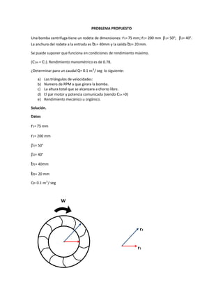 PROBLEMA PROPUESTO
Una bomba centrifuga tiene un rodete de dimensiones: r1= 75 mm; r2= 200 mm 1= 50°; 2= 40°.
La anchura del rodete a la entrada es b1= 40mm y la salida b2= 20 mm.
Se puede suponer que funciona en condiciones de rendimiento máximo.
(C1m = C1). Rendimiento manométrico es de 0.78.
¿Determinar para un caudal Q= 0.1 𝑚3
/ seg lo siguiente:
a) Los triángulos de velocidades:
b) Numero de RPM a que girara la bomba.
c) La altura total que se alcanzara a chorro libre.
d) El par motor y potencia comunicada (siendo C1n =0)
e) Rendimiento mecánico u orgánico.
Solución.
Datos
r1= 75 mm
r2= 200 mm
1= 50°
2= 40°
b1= 40mm
b2= 20 mm
Q= 0.1 𝑚3
/ seg
W
r2
r1
 