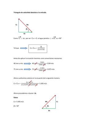 Triangulo de velocidad absoluta a la entrada.
C1 W1
1
u1
Como C1 ⊥ u1; por ser C1m = C1 el agua penetra ⊥ a u1; 1= 90°
Tal que. C1= C1m =
𝑄
2 r1 b1
Antes de aplicar la ecuación haremos unas conversiones necesarias.
40 mm a mts 40 mm x
1𝑚𝑡𝑠
1000 𝑚𝑚
= 0.04 mts
75 mm a mts 75 mm x
1 𝑚𝑡𝑠
1000 𝑚𝑚
= 0.075 mts
Ahora sustituimos valores en la ecuación de la siguiente manera.
C1= C1m =
0.1 𝑚3/𝑠
2.( 0.075 𝑚).(0.04 𝑚)
= 5.305 m/s
Ahora procedemos a buscar u1
Datos
C1= 5.305 m/s W1 C1
1= 50° 1
u1
 