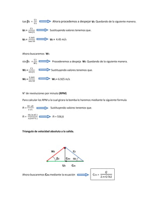 tan  𝟏 =
C1
U1
Ahora procedemos a despejar u1 Quedando de la siguiente manera.
u1 =
C1
tan 1
Sustituyendo valores tenemos que.
u1 =
5.305
tan 50
u1 = 4.45 m/s
Ahora buscaremos W1
sin 𝟏 =
C1
W1
Procederemos a despeja W1 Quedando de la siguiente manera.
W1 =
C1
sin 1
Sustituyendo valores tenemos que.
W1 =
5.305
sin 50
W1 = 6.925 m/s
N° de revoluciones por minuto (RPM)
Para calcular los RPM a la cual girara la bomba lo haremos mediante la siguiente formula
n =
30 .u𝟏
 .r1
Sustituyendo valores tenemos que.
n =
30.(4.45 )
.(0.075 )
n = 556,6
Triangulo de velocidad absoluta a la salida.
W2 C2
2 C2m 2
U2 C2n
Ahora buscaremos C2m mediante la ecuación C2m =
𝑄
2 r2 b2
 