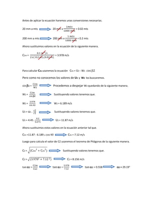Antes de aplicar la ecuación haremos unas conversiones necesarias.
20 mm a mts 20 mm x
1𝑚𝑡𝑠
1000 𝑚𝑚
= 0.02 mts
200 mm a mts 200 mm x
1 𝑚𝑡𝑠
1000 𝑚𝑚
= 0.2 mts
Ahora sustituimos valores en la ecuación de la siguiente manera.
C2m =
0.1 𝑚3/𝑠
2.( 0.2 𝑚).(0.02 𝑚)
= 3.978 m/s
Para calcular C2n usaremos la ecuación C2n = U2 - W2 . cos 2
Pero como no conocemos los valores de U2 y W2 los buscaremos.
sin 𝟐 =
C2m
W2
Procedemos a despejar W2 quedando de la siguiente manera.
W2 =
C2m
sin𝟐
Sustituyendo valores tenemos que.
W2 =
3.978
sin40
W2 = 6.189 m/s
U2 = u1 . r2
r1
Sustituyendo valores tenemos que.
U2 = 4.45 .
0.2
0.075
U2 = 11.87 m/s
Ahora sustituimos estos valores en la ecuación anterior tal que.
C2n =11.87 - 6.189 x cos 40 C2n = 7.12 m/s
Luego para calcula el valor de C2 usaremos el teorema de Pitágoras de la siguiente manera.
C2 = √(C2m
2
+ C2n
2
) Sustituyendo valores tenemos que.
C2 = √(3.9782 + 7.12 2) C2 = 8.156 m/s
tan  𝟐 =
C2m
Cu2
tan  𝟐 =
3.978
7.12
tan  𝟐 = 0.558 2 = 29.19°
 