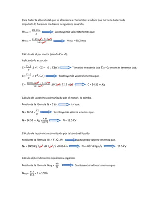 Para hallar la altura total que se alcanzara a chorro libre; es decir que no tiene tubería de
impulsión lo haremos mediante la siguiente ecuación.
HTmax =
U2 .C2n
𝑔
Sustituyendo valores tenemos que.
HTmax =
11.87𝑚/𝑠 . 7.12𝑚/𝑠
9.81𝑚/𝑠2 HTmax = 8.62 mts
Cálculo de el par motor (siendo C1n =0)
Aplicando la ecuación
C =
𝑌 . 𝑄
𝑔
. ( 𝑟2
. C2 − r1 . C1n ) Tomando en cuenta que C1n =0; entonces tenemos que.
C =
𝑌 . 𝑄
𝑔
. ( 𝑟2
. C2 ) Sustituyendo valores tenemos que.
C =
1000 𝑘𝑔/𝑚3 . 0.1 𝑚3/𝑠
9.81 𝑚 /𝑠2 . (0.2 m x 7.12 m/s) C = 14.52 m.Kg
Cálculo de la potencia comunicada por el motor a la bomba.
Mediante la fórmula N = C  tal que.
N = 14.52 x
u1
r1
Sustituyendo valores tenemos que.
N = 14.52 m.Kg x
4.45
0.075
N = 11.5 CV
Cálculo de la potencia comunicada por la bomba al líquido.
Mediante la fórmula Nh = Y . Q . HT Sustituyendo valores tenemos que.
Nh = 1000 Kg / 𝑚3
x 0.1 𝑚3
/ s x 8.624 m Nh = 862.4 Kgm/s 11.5 CV
Cálculo del rendimiento mecánico u orgánico.
Mediante la fórmula Norg =
Nh
N
Sustituyendo valores tenemos que.
Norg =
11.5
11.5
= 1 ó 100%
 