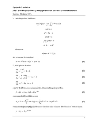 Equipo T-Económica
José L. Bonifaz y Ruy Lama (1999) Optimización Dinámica y Teoría Económica
Ejercicio 3 (página 158).
1
1. Sea el siguiente problema:
max ( ) = lim
→
ln
sujeto a:
= −
( ) =
lim
→
( ) = 0
( , , ) ∈
demostrar
( ) = (0)
Sea la función de Hamilton:
= ln + ( − + ) (1)
El principio del Máximo
= + = 0 (2)
=
′
⟹ − = ′ (3)
= − + = 0 (4)
a partir de (3) tenemos una ecuación diferencial de primer orden:
+ = 0 ⟺ ( ) = (5)
remplazando (5) en (2) tenemos
= − ⟹ ( ) = −
1 ( )
= − ( )
(6)
remplazando (6) en (4) y reordenando tenemos otra ecuación diferencial de primer orden:
− = ( )
 
