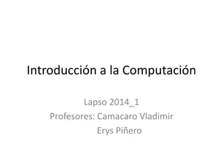 Introducción a la Computación 
Lapso 2014_1 
Profesores: Camacaro Vladimir 
Erys Piñero 
 