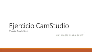 Ejercicio CamStudio(Tutorial Google Sites)
LIC. MARÍA CLARA SABAT
 