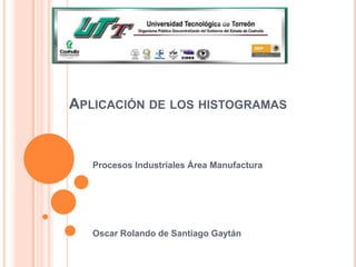 APLICACIÓN DE LOS HISTOGRAMAS



   Procesos Industriales Área Manufactura




   Oscar Rolando de Santiago Gaytán
 