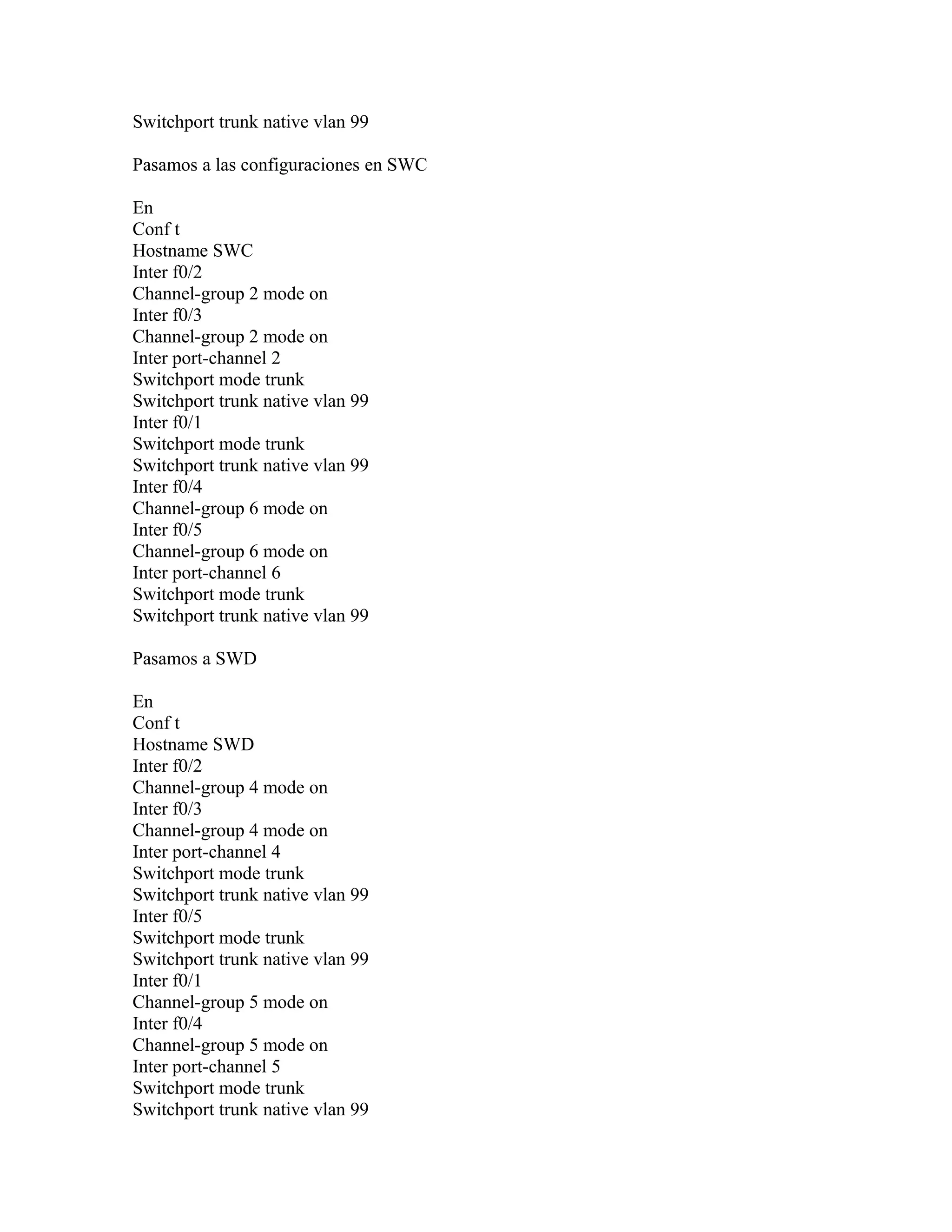 Switchport trunk native vlan 99
Pasamos a las configuraciones en SWC
En
Conf t
Hostname SWC
Inter f0/2
Channel-group 2 mode on
Inter f0/3
Channel-group 2 mode on
Inter port-channel 2
Switchport mode trunk
Switchport trunk native vlan 99
Inter f0/1
Switchport mode trunk
Switchport trunk native vlan 99
Inter f0/4
Channel-group 6 mode on
Inter f0/5
Channel-group 6 mode on
Inter port-channel 6
Switchport mode trunk
Switchport trunk native vlan 99
Pasamos a SWD
En
Conf t
Hostname SWD
Inter f0/2
Channel-group 4 mode on
Inter f0/3
Channel-group 4 mode on
Inter port-channel 4
Switchport mode trunk
Switchport trunk native vlan 99
Inter f0/5
Switchport mode trunk
Switchport trunk native vlan 99
Inter f0/1
Channel-group 5 mode on
Inter f0/4
Channel-group 5 mode on
Inter port-channel 5
Switchport mode trunk
Switchport trunk native vlan 99
 