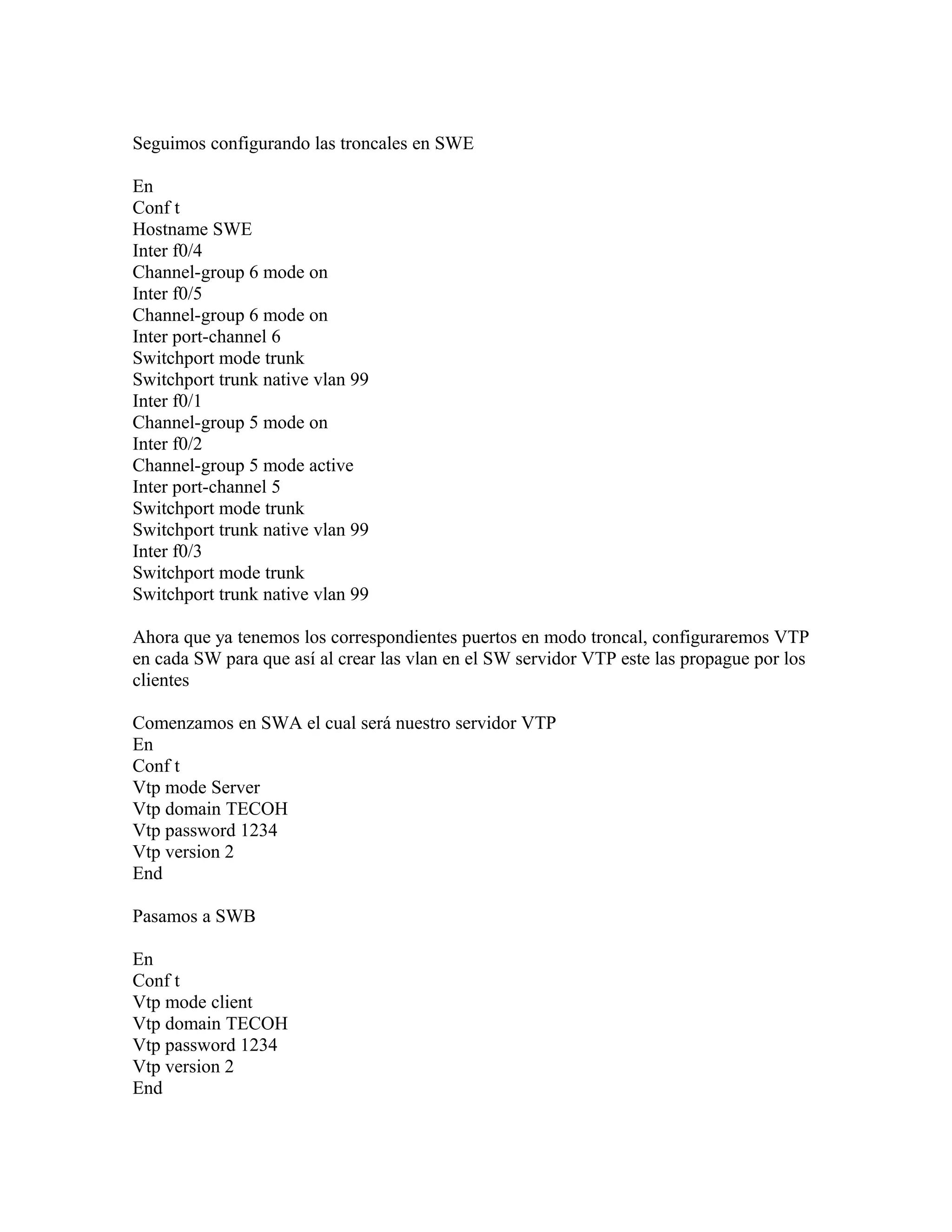 Seguimos configurando las troncales en SWE
En
Conf t
Hostname SWE
Inter f0/4
Channel-group 6 mode on
Inter f0/5
Channel-group 6 mode on
Inter port-channel 6
Switchport mode trunk
Switchport trunk native vlan 99
Inter f0/1
Channel-group 5 mode on
Inter f0/2
Channel-group 5 mode active
Inter port-channel 5
Switchport mode trunk
Switchport trunk native vlan 99
Inter f0/3
Switchport mode trunk
Switchport trunk native vlan 99
Ahora que ya tenemos los correspondientes puertos en modo troncal, configuraremos VTP
en cada SW para que así al crear las vlan en el SW servidor VTP este las propague por los
clientes
Comenzamos en SWA el cual será nuestro servidor VTP
En
Conf t
Vtp mode Server
Vtp domain TECOH
Vtp password 1234
Vtp version 2
End
Pasamos a SWB
En
Conf t
Vtp mode client
Vtp domain TECOH
Vtp password 1234
Vtp version 2
End
 