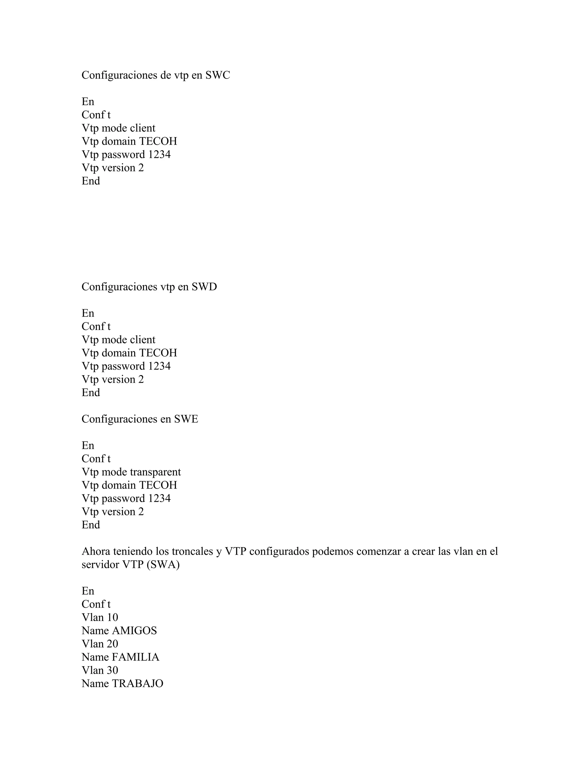 Configuraciones de vtp en SWC
En
Conf t
Vtp mode client
Vtp domain TECOH
Vtp password 1234
Vtp version 2
End
Configuraciones vtp en SWD
En
Conf t
Vtp mode client
Vtp domain TECOH
Vtp password 1234
Vtp version 2
End
Configuraciones en SWE
En
Conf t
Vtp mode transparent
Vtp domain TECOH
Vtp password 1234
Vtp version 2
End
Ahora teniendo los troncales y VTP configurados podemos comenzar a crear las vlan en el
servidor VTP (SWA)
En
Conf t
Vlan 10
Name AMIGOS
Vlan 20
Name FAMILIA
Vlan 30
Name TRABAJO
 