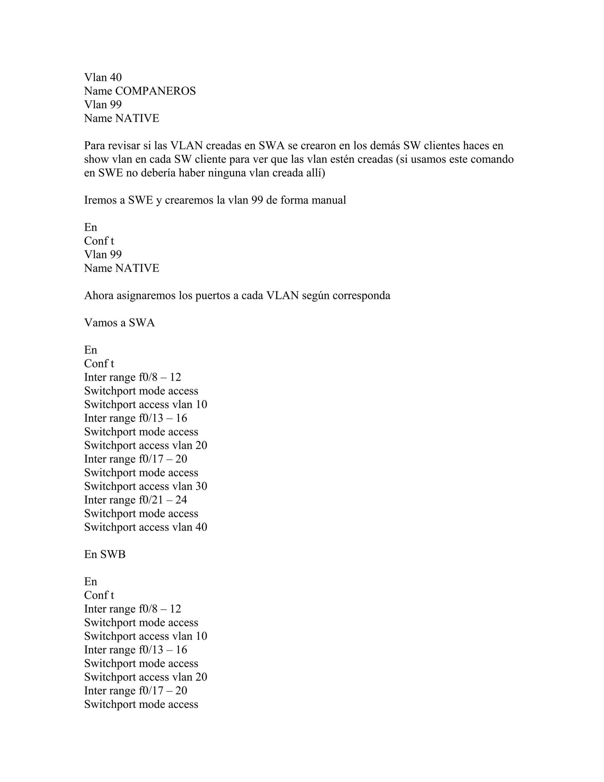 Vlan 40
Name COMPANEROS
Vlan 99
Name NATIVE
Para revisar si las VLAN creadas en SWA se crearon en los demás SW clientes haces en
show vlan en cada SW cliente para ver que las vlan estén creadas (si usamos este comando
en SWE no debería haber ninguna vlan creada allí)
Iremos a SWE y crearemos la vlan 99 de forma manual
En
Conf t
Vlan 99
Name NATIVE
Ahora asignaremos los puertos a cada VLAN según corresponda
Vamos a SWA
En
Conf t
Inter range f0/8 – 12
Switchport mode access
Switchport access vlan 10
Inter range f0/13 – 16
Switchport mode access
Switchport access vlan 20
Inter range f0/17 – 20
Switchport mode access
Switchport access vlan 30
Inter range f0/21 – 24
Switchport mode access
Switchport access vlan 40
En SWB
En
Conf t
Inter range f0/8 – 12
Switchport mode access
Switchport access vlan 10
Inter range f0/13 – 16
Switchport mode access
Switchport access vlan 20
Inter range f0/17 – 20
Switchport mode access
 