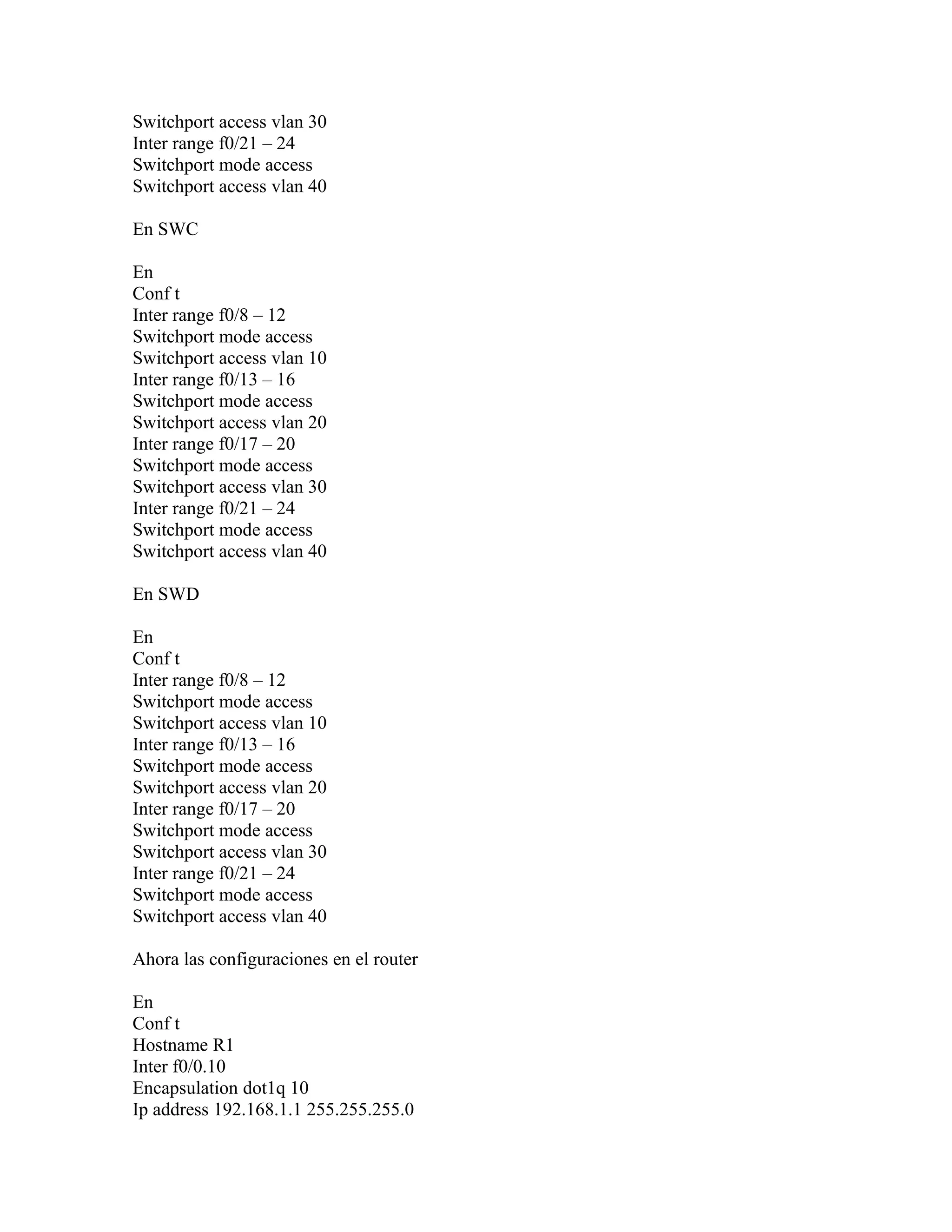 Switchport access vlan 30
Inter range f0/21 – 24
Switchport mode access
Switchport access vlan 40
En SWC
En
Conf t
Inter range f0/8 – 12
Switchport mode access
Switchport access vlan 10
Inter range f0/13 – 16
Switchport mode access
Switchport access vlan 20
Inter range f0/17 – 20
Switchport mode access
Switchport access vlan 30
Inter range f0/21 – 24
Switchport mode access
Switchport access vlan 40
En SWD
En
Conf t
Inter range f0/8 – 12
Switchport mode access
Switchport access vlan 10
Inter range f0/13 – 16
Switchport mode access
Switchport access vlan 20
Inter range f0/17 – 20
Switchport mode access
Switchport access vlan 30
Inter range f0/21 – 24
Switchport mode access
Switchport access vlan 40
Ahora las configuraciones en el router
En
Conf t
Hostname R1
Inter f0/0.10
Encapsulation dot1q 10
Ip address 192.168.1.1 255.255.255.0
 