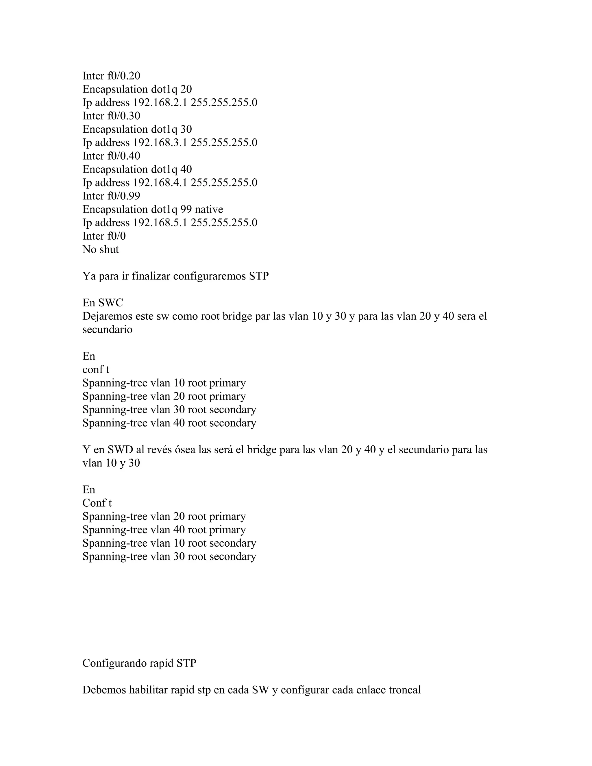 Inter f0/0.20
Encapsulation dot1q 20
Ip address 192.168.2.1 255.255.255.0
Inter f0/0.30
Encapsulation dot1q 30
Ip address 192.168.3.1 255.255.255.0
Inter f0/0.40
Encapsulation dot1q 40
Ip address 192.168.4.1 255.255.255.0
Inter f0/0.99
Encapsulation dot1q 99 native
Ip address 192.168.5.1 255.255.255.0
Inter f0/0
No shut
Ya para ir finalizar configuraremos STP
En SWC
Dejaremos este sw como root bridge par las vlan 10 y 30 y para las vlan 20 y 40 sera el
secundario
En
conf t
Spanning-tree vlan 10 root primary
Spanning-tree vlan 20 root primary
Spanning-tree vlan 30 root secondary
Spanning-tree vlan 40 root secondary
Y en SWD al revés ósea las será el bridge para las vlan 20 y 40 y el secundario para las
vlan 10 y 30
En
Conf t
Spanning-tree vlan 20 root primary
Spanning-tree vlan 40 root primary
Spanning-tree vlan 10 root secondary
Spanning-tree vlan 30 root secondary
Configurando rapid STP
Debemos habilitar rapid stp en cada SW y configurar cada enlace troncal
 