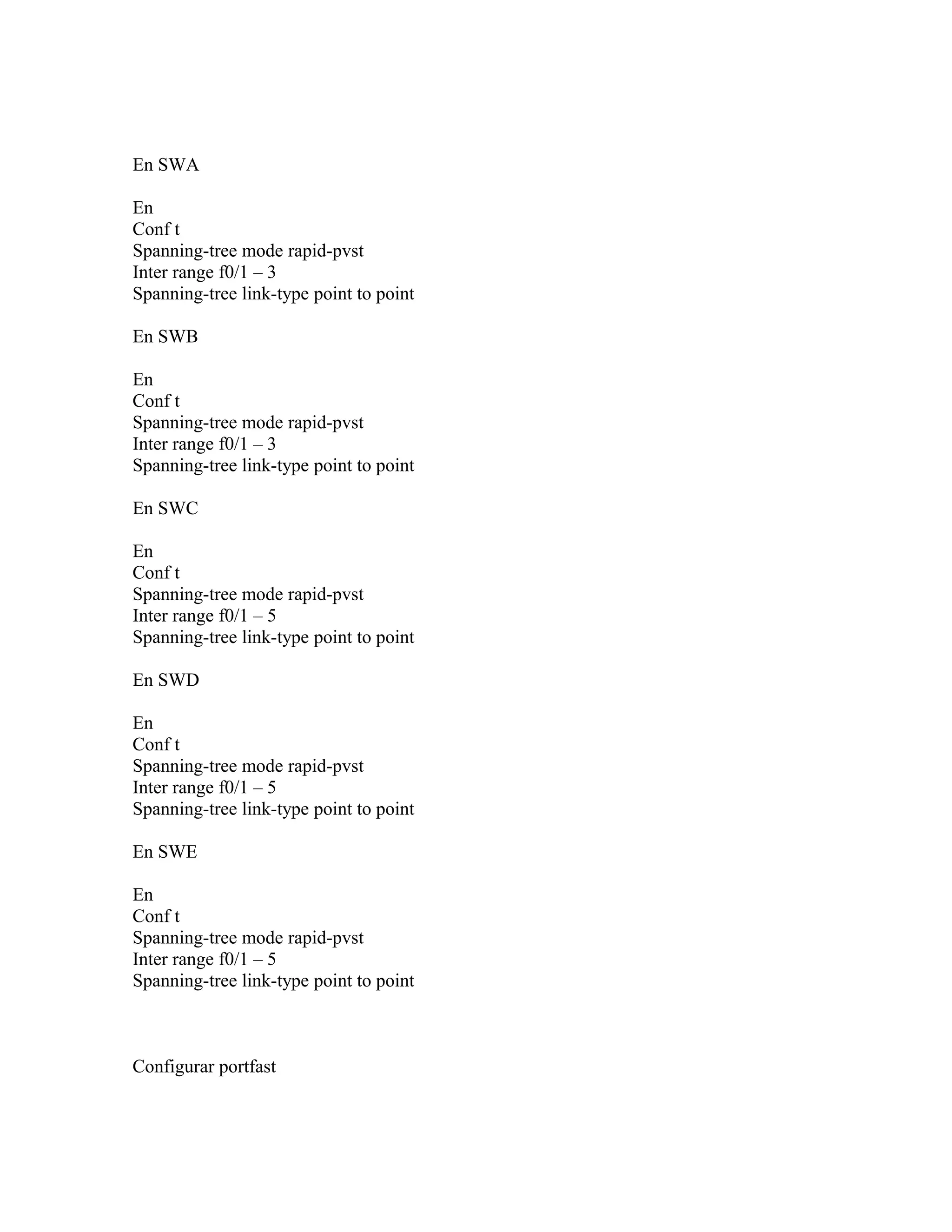 En SWA
En
Conf t
Spanning-tree mode rapid-pvst
Inter range f0/1 – 3
Spanning-tree link-type point to point
En SWB
En
Conf t
Spanning-tree mode rapid-pvst
Inter range f0/1 – 3
Spanning-tree link-type point to point
En SWC
En
Conf t
Spanning-tree mode rapid-pvst
Inter range f0/1 – 5
Spanning-tree link-type point to point
En SWD
En
Conf t
Spanning-tree mode rapid-pvst
Inter range f0/1 – 5
Spanning-tree link-type point to point
En SWE
En
Conf t
Spanning-tree mode rapid-pvst
Inter range f0/1 – 5
Spanning-tree link-type point to point
Configurar portfast
 