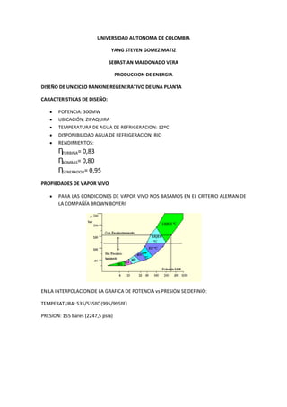 UNIVERSIDAD AUTONOMA DE COLOMBIA<br />YANG STEVEN GOMEZ MATIZ<br />SEBASTIAN MALDONADO VERA<br />PRODUCCION DE ENERGIA<br />DISEÑO DE UN CICLO RANKINE REGENERATIVO DE UNA PLANTA<br />CARACTERISTICAS DE DISEÑO:<br />POTENCIA: 300MW<br />UBICACIÓN: ZIPAQUIRA<br />TEMPERATURA DE AGUA DE REFRIGERACION: 12ºC<br />DISPONIBILIDAD AGUA DE REFRIGERACION: RIO <br />RENDIMIENTOS:<br />ȠTURBINA= 0,83<br />ȠBOMBAS= 0,80<br />ȠGENERADOR= 0,95<br />PROPIEDADES DE VAPOR VIVO<br />PARA LAS CONDICIONES DE VAPOR VIVO NOS BASAMOS EN EL CRITERIO ALEMAN DE LA COMPAÑÍA BROWN BOVERI<br />EN LA INTERPOLACION DE LA GRAFICA DE POTENCIA vs PRESION SE DEFINIÓ:<br />TEMPERATURA: 535/535ºC (995/995ºF)<br />PRESION: 155 bares (2247,5 psia)<br />TEMPERATURA DE CONDENSACION<br />TEMP. CONDENSACION = 29ºC (84,2ºF)<br />NUMERO DE CALENTADORES= 8<br />PRESION DE CONDENSACION PUNTO 11<br />UNA VEZ OBTENIDA LA TEMPERATURA DE CONDENSACION (84,2ºF) SE OBTIENEN LAS PROPIEDADES DE LIQUIDO SATURADO EN ESTE PUNTO POR MEDIO DE LAS TABLAS.<br />Presión de condensación= 0,5876 psia<br />Volumen especifico= 0,01608259 pie3/lbm<br />Entalpia= 52,2633 Btu/lbm<br />PROPIEDADES DE VAPOR VIVO PUNTO 1<br />Entalpia= 1463,4 Btu/lbm<br />Entropía=1,54113 Btu/lb ºR<br />PROPIEDADES PUNTO 1S<br />TIENE LA MISMA ENTROPIA DEL PUNTO 1 Y SE ENCUENTRA EN LA LINEA DE PRESION DE CONDENSACION CONSTANTE (PRESION 10) POR TANTO PARA ESTE PUNTO SE TIENE QUE:<br />Entalpia= 853,962 Btu/lbm<br />Temperatura ºF= 84,52ºF<br />Ahora con la eficiencia de la turbina se puede determinar el punto 10i<br />h10i = hi – ƞt (hi-h10s)<br />h10i= 1463,4 -0,83 (1463,4 – 853,952)<br />h10i= 942,62 Btu/lbm<br />Asumiendo TAAC= 392ºF<br />Es posible determinar el cambio de temperatura en cada calentador<br />(ΔT) cada calentador=TAAC-Tcond.Nº calentadores<br />(ΔT) =392ºF-84,2ºF8= 38,475ºF<br />En la temperatura 11 no se tienen en cuenta las perdidas en la bomba de baja presión, por lo tanto Tº11= Tº12<br />Temperatura de salida primer calentador<br />T13= T12 + ΔT<br />T13= 84,2ºF + 38,475ºF<br />T13= 122,65ºF<br />Para obtener las presiones de extracción en la turbina tenemos en cuenta el diferencial entre calentadores y condensador<br />TC1C= T13 + 50ºF<br />TC1C= 172,675ºF<br />Como esta es una salida de agua saturada según tablas la presión 9 es de 6,02 psia<br />Temperatura de salida segundo calentador<br />T14= T13 + ΔT<br />T14= 122,675ºF + 38,475ºF<br />T14= 161,15ºF<br />TC2C= T14 + 50ºF<br />TC2C= 161,15ºF + 50ºF <br />TC2C= 211,15<br />La presión de agua saturada es:<br />P8= 14,2 psia<br />Temperatura de salida tercer calentador<br />T15= T14 + ΔT<br />T15=161,15ºF + 38,475ºF<br />T15=199,625ºF<br />TC3C= T15 + 50ºF<br />TC3C= 199,625ºF + 50ºF <br />TC3C= 249,625<br />La presión de agua saturada es:<br />P7= 29,5 psia<br />Temperatura de salida cuarto calentador<br />T16= T15 + ΔT<br />T16=199,625ºF + 38,475ºF<br />T16=238,1ºF<br />TC4C= T15 + 50ºF<br />TC4C= 238,1ºF + 50ºF <br />TC4C= 288,1ºF<br />La presión de agua saturada es:<br />P6= 55 psia<br />Temperatura de salida quinto calentador<br />T17= T16 + ΔT<br />T17= 238,1ºF + 38,475ºF<br />T17= 276,575ºF<br />TC5C= T16 + 50ºF<br />TC5C= 276,575ºF + 50ºF <br />TC5C= 326,575ºF<br />La presión de agua saturada es:<br />P5= 95 psia<br />Como el criterio de ubicación del desaireador es que la presión de salida de calentador sea superior a 73,5 psia esta será su ubicación definitiva.<br />Bomba de alta presión<br />Esta es la bomba que alimenta la caldera por tanto no se considera pérdidas en este punto. Tº T17= T18<br />Temperatura de salida sexto calentador<br />T19= T18 + ΔT<br />T19=276,575ºF + 38,475ºF<br />T19=315,05ºF<br />TC6C= T19 + 50ºF<br />TC6C= 315,05 + 50ºF <br />TC6C= 365,05ºf<br />La presión de agua saturada es:<br />P4= 164 psia<br />Temperatura de salida séptimo calentador<br />T20= T19 + ΔT<br />T20=315,05ºF + 38,475ºF<br />T20=353,525ºF<br />TC7C= T20 + 50ºF<br />TC7C= 353,525ºF + 50ºF <br />TC7C= 403,525ºF<br />La presión de agua saturada es:<br />P3= 251 psia<br />Temperatura de salida octavo calentador<br />T21= T20 + ΔT<br />T21= 353,525ºF + 38,475ºF<br />T21= 392ºF<br />TC8C= T21 + 50ºF<br />TC8C= 392ºF + 50ºF <br />TC8C= 442ºF<br />La presión de agua saturada es:<br />P2= 390,5 psia<br />P2 es la primera extracción que se hace de la turbina en la que se extrae todo el vapor, una parte en el calentador de agua de alimentación de caldera y el resto va al recalentador en la caldera, donde se incrementa su temperatura hasta 995ºF lo cual nos permite ubicar en el punto 2r.<br />PROPIEDADES PUNTO 2r<br />Presión P2= 390,5 psia<br />Temperatura = 995ºF<br />Según tablas:<br />Entalpia= 1521,41<br />Entropía= 1,76458 Btu/lb ºR<br />El punto 2rs tiene la misma entropía del punto 2r y está ubicado en la línea de presión constante de condensación.<br />Presión= 0,5876 psia<br />Entropía= 1,76458 Btu/lbm<br />Según tablas:<br />Temperatura= 84,528ºF<br />Entalpia= 957,563 Btu/lbm<br />Con la eficiencia de la turbina se puede encontrar el punto 10<br />h10= h2r –ƞt (h2r – h2rs)<br />h10= 1521, 41 – 0,83  (1521,41 - 957,563)<br />h10= 1053,41 Btu/lbm <br />Según tablas:<br />Temperatura= 84,528 ºF<br />En la bomba de condensado se tiene <br />h12= h11 + V11 (P5 –P10)<br />h12= 52,26 +0,016082 (95 – 0,5876)<br />h12= 52,54 Btu/lbm<br />Bomba de alta presión caldera<br />h18= h17 + V17 (P1 –P5)<br />h18=245,801 + 0,0172 (2248,08 -95)<br />h18= 252,66 Btu/lbm<br />Con estos datos es posible obtener las propiedades de los otros puntos <br />Determinación de las masas de extracción<br />Balance de masas<br />Calentador 1<br />(m1-m5)(h12-h13)+m9 (h9-h22)=0<br />Calentador 2<br />(m1-m5)(h13-h14)+m8 (h8-h23)=0<br />Calentador 3<br /> (m1-m5)(h14-h15)+m7 (h7-h24)=0<br />Calentador 4<br />(m1-m5)(h15-h16)+m6 (h6-h25)=0<br />Calentador 5<br />(m1-m5)h16+m5h5= m1h17<br />Calentador 6<br />m1(h18-h19)+m4 (h4-h27)=0<br />Calentador 7<br />m1(h19-h20)+m3 (h3-h28)=0<br />Calentador 8<br />m1(h20-h21)+(m1-m2r) (h2-h29)=0<br />Ecuación 9 (Balance termodinámico Turbinas)<br />m1(h1-h2)+m2r(h2r-h10)-m3(h3-h10)-m4(h4-h10)-m5(h5-h10)-m6(h6-h10)-m7(h7-h10)-m8(h8-h10)-m9(h9-h10)=0<br />Como podemos ver tenemos un sistema con 9 incógnitas, y 9 ecuaciones (8 de balance termodinámico de los calentadores y 1 de la turbina). Existen diversos métodos que podemos emplear para resolver este sistema, en nuestro caso nos apoyamos de matrices con soporte del software Excel obteniendo los siguientes resultados<br />Resultadoslb/horaTon/horam11943494,65882,346573m2r1853512,05841,494473m370628,013832,0651183m465722,123529,8378441m565753,465229,8520732m668909,384231,2848604m769193,229131,413726m869570,667831,5850832m970067,758931,8107626<br />Esto nos permite conocer las distintas masas de agua que circulan por nuestro ciclo en los diferentes estados, ahora podemos conocer que eficiencia tiene nuestro ciclo rankine generativo<br />Rendimiento del ciclo <br />ηciclo=Wtm1 h1-h21+m1-m2r(h2r-h2)<br />ηciclo=0,50<br /> PThvs Pto.psiaºFbtu/lbmft3/lbm  12248,084949951463,4 1,54113Vapor Vivo1s0,5876 835,962 1,54113 2390,5 1290,5691   2r390,59951521,41 1,76458 2rs0,5876 957,563 1,76458 3251,3 1466,4225   4164 1418,0086   595 1362,4484   655 1313,3705   729,5 1264,5665   814,2 1215,7625   96,02 1166,3028   100,587684,5281053,41699   10s  835,962   10i0,5876 942,62646   110,587684,252,26330,01608259 Condensacion129584,252,5443399  Bomba 1 Baja presion1395122,67590,9103  Salida primer calentador1495161,15129,345   1595199,625167,912   1695238,1206,699   1795276,575245,8010,0172251  182248,08494276,575252,665451  Bomba 2 Alta presion192248,08494315,05289,181   202248,08494353,525328,785   212248,08494392369,02   226,02 138,136   2314,2 178,394   2429,5 217,949   2555 256,447   2695     27164 338,193   28251,3 376,626   29390,5 421,551   2s2248,08494 1255,17 1,54113 3s251,3 1455,16 1,76458 4s164 1396,83 1,76458 5s95 1329,89 1,76458 6s55 1270,76 1,76458 7s29,5 1211,96 1,76458 8s14,2 1153,16 1,76458 9s6,02 1093,57 1,76458 <br />Comentarios<br />Para obtener un rendimiento óptimo sobre esta planta se encadenaron los distintos valores en varias hojas de cálculo en Excel. El archivo original del cálculo de esta planta lo puede encontrar en www.unpocodeingenieria.co.cc, donde se encuentran sustentados todos los cálculos que se presentan en este informe.<br />Además para extraer los distintos datos que fueron necesarios referentes a las propiedades del agua en sus distintos estados, se usó el software AFT STEAM CALC. En lo personal el uso de este programa agiliza significativamente este proceso ya que solo debemos introducir uno o dos datos y él se encarga de mostrar todas las características de este punto en múltiples sistemas de unidades.<br />Nota: En este informe no se explica a plenitud como se obtuvieron algunos valores de entalpias en distintos puntos.<br />Estos puntos son todas las extracciones que se realizan de la turbina, que se pueden obtener desde el punto 2r hasta cada uno de estos (3,4,5,6,7,8,9) con la siguiente ecuación hn=(h2r-nt(h2r-hns), donde hns es la descarga de la turbina para el punto n en condiciones isotrópicas.<br />Para los puntos (22,23,24,25,26,27,28,29) que son las distintas salidas de los calentadores, los cuales están diseñados para entregar liquido saturado, lo cual nos permite con su respectiva línea de presión constante obtener qué valor de entalpia tienen.<br />