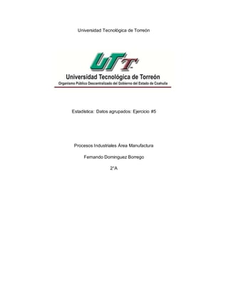 Universidad Tecnológica de Torreón
Estadística: Datos agrupados: Ejercicio #5
Procesos Industriales Área Manufactura
Fernando Dominguez Borrego
2°A
 