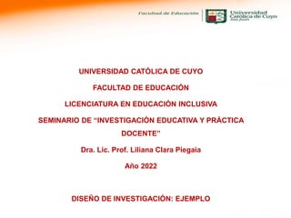 UNIVERSIDAD CATÓLICA DE CUYO
FACULTAD DE EDUCACIÓN
LICENCIATURA EN EDUCACIÓN INCLUSIVA
SEMINARIO DE “INVESTIGACIÓN EDUCATIVA Y PRÁCTICA
DOCENTE”
Dra. Lic. Prof. Liliana Clara Piegaia
Año 2022
DISEÑO DE INVESTIGACIÓN: EJEMPLO
 