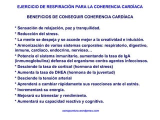 EJERCICIO DE RESPIRACIÓN PARA LA COHERENCIA CARDÍACA
sonopuntura.wordpress.com
* Sensación de relajación, paz y tranquilidad.
* Reducción del stress.
* La mente se despeja y se accede mejor a la creatividad e intuición.
* Armonización de varios sistemas corporales: respiratorio, digestivo,
inmune, cardíaco, endocrino, nervioso…
* Potencia el sistema inmunitario, aumentando la tasa de IgA
(inmunoglobulina) defensa del organismo contra agentes infecciosos.
* Desciende la tasa de corticol (hormona del stress)
* Aumenta la tasa de DHEA (hormona de la juventud)
* Desciende la tensión arterial
* Aprenderá a cambiar rápidamente sus reacciones ante el estrés.
* Incrementará su energía.
* Mejorará su bienestar y rendimiento.
* Aumentará su capacidad reactiva y cognitiva.
BENEFICIOS DE CONSEGUIR COHERENCIA CARDÍACA
 