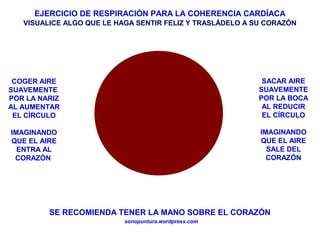 EJERCICIO DE RESPIRACIÓN PARA LA COHERENCIA CARDÍACA
sonopuntura.wordpress.com
COGER AIRE
SUAVEMENTE
POR LA NARIZ
AL AUMENTAR
EL CÍRCULO
IMAGINANDO
QUE EL AIRE
ENTRA AL
CORAZÓN
SACAR AIRE
SUAVEMENTE
POR LA BOCA
AL REDUCIR
EL CÍRCULO
IMAGINANDO
QUE EL AIRE
SALE DEL
CORAZÓN
SE RECOMIENDA TENER LA MANO SOBRE EL CORAZÓN
VISUALICE ALGO QUE LE HAGA SENTIR FELIZ Y TRASLÁDELO A SU CORAZÓN
 