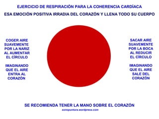 EJERCICIO DE RESPIRACIÓN PARA LA COHERENCIA CARDÍACA
sonopuntura.wordpress.com
COGER AIRE
SUAVEMENTE
POR LA NARIZ
AL AUMENTAR
EL CÍRCULO
IMAGINANDO
QUE EL AIRE
ENTRA AL
CORAZÓN
SACAR AIRE
SUAVEMENTE
POR LA BOCA
AL REDUCIR
EL CÍRCULO
IMAGINANDO
QUE EL AIRE
SALE DEL
CORAZÓN
SE RECOMIENDA TENER LA MANO SOBRE EL CORAZÓN
ESA EMOCIÓN POSITIVA IRRADIA DEL CORAZÓN Y LLENA TODO SU CUERPO
 