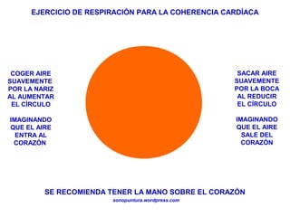 EJERCICIO DE RESPIRACIÓN PARA LA COHERENCIA CARDÍACA
sonopuntura.wordpress.com
COGER AIRE
SUAVEMENTE
POR LA NARIZ
AL AUMENTAR
EL CÍRCULO
IMAGINANDO
QUE EL AIRE
ENTRA AL
CORAZÓN
SACAR AIRE
SUAVEMENTE
POR LA BOCA
AL REDUCIR
EL CÍRCULO
IMAGINANDO
QUE EL AIRE
SALE DEL
CORAZÓN
SE RECOMIENDA TENER LA MANO SOBRE EL CORAZÓN
 