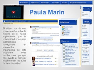 Paula Marin

El video nos da una
breve reseña sobre la
historia de el nuevo
implemento que la
universidad pone,para
facilitarnosla
navegacion            en
internet.La
importancia de este
programa           tiene
mucho valor ya que
nos ayuda a manejar
mucho mejor las aulas
de la universidad.
 