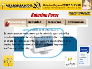 Katerine Perez

                 Gestión Básica de la Información
Es una asignatura transversal que le brinda la oportunidad los
estudiantes estudiantes de desarrollar desarrollar competencias
en el uso de Tecnologías informáticas para desempeñarse en el
ámbito Personal, académico y laboral de forma responsable,
Autónoma y colaborativa
 