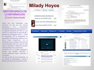 Milady Hoyos
 GESTIÓN BÁSICA DE
  LA INFORMACIÓN
  (Curso transversal)

Surge por una necesidad, para
promover el uso en los centros
educativos.         La        Corporación
Universitaria Minuto de Dios empezó en
el segundo semestre del 2003 ya que
este es un instrumento de aprendizaje y
además es el lenguaje común a todas
las disciplinas. En la antigüedad se
enseñaban herramientas básicas como
Word, Excel, PowerPoint… En la
actualidad ya se manejan herramientas
más avanzadas (web 2.0), pero en este
caso es aprender a utilizar los portales
institucionales de la universidad.
Contamos con un modelo pedagógico
(praxis) que destaca aprender a
conocer, aprender hacer y aprender a
vivir juntos.
Por ello la web es muy importante, ya
que facilita el aprendizaje y ayuda a
generar procesos de proyección social.
 