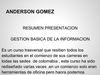 ANDERSON GOMEZ


          RESUMEN PRESENTACION

    GESTION BASICA DE LA INFORMACION

Es un curso trasversal que resiben todos los
estudiantes en el comienzo de sus carreras en
todas las sedes de colomabia , este curso ha sido
rediseñado varias veces ,en un comienzo solo eran
herramientas de oficina pero haora podemos
 