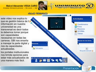 este video nos explica lo
que es gestión básica de la
información en nuestra
universidad es una
transversal es decir todos
la debemos tomar porque
son capacidades
necesarias en todas las
carreras. GBI nos enseña
a manejar la parte digital y
nos da capacidades
actualizadas.
los portales institucionales
nos brinda opciones para
estar más actualizados de
una manera más fácil.
 