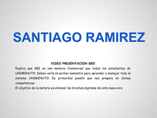 SANTIAGO RAMIREZ
                         VIDEO PRESENTACION GBI!
Explica que GBI es una materia transversal que todos los estudiantes de
UNIMINUTO. Deben verla en primer semestre para aprender a manejar todo el
sistema UNIMINUTO. Es primordial puesto que nos prepara en dichas
competencias.
El objetivo de la materia es eliminar las brechas digitales de esta nueva era.
 