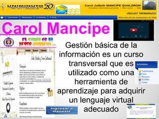 Carol Mancipe
        Gestión básica de la
      información es un curso
         transversal que es
         utilizado como una
           herramienta de
      aprendizaje para adquirir
         un lenguaje virtual
               adecuado
 