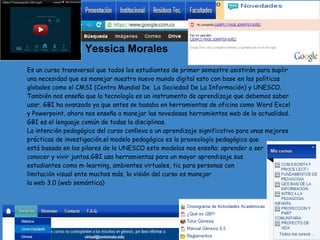 Yessica Morales
Es un curso transversal que todos los estudiantes de primer semestre asistirán para suplir
una necesidad que es manejar nuestro nuevo mundo digital esto con base en las políticas
globales como el CMSI (Centro Mundial De La Sociedad De La Información) y UNESCO.
También nos enseña que la tecnología es un instrumento de aprendizaje que debemos saber
usar. GBI ha avanzado ya que antes se basaba en herramientas de oficina como Word Excel
y Powerpoint, ahora nos enseña a manejar las novedosas herramientas web de la actualidad.
GBI es el lenguaje común de todas la disciplinas.
La intención pedagógica del curso conlleva a un aprendizaje significativo para unas mejores
prácticas de investigación,el modelo pedagógico es la praxeología pedagógica que
está basada en los pilares de la UNESCO este modelos nos enseña: aprender a ser
conocer y vivir juntos.GBI usa herramientas para un mayor aprendizaje sus
estudiantes como m-learning, ambientes virtuales, tic para personas con
limitación visual ente muchos más, la visión del curso es manejar
la web 3.0 (web semántica)
 